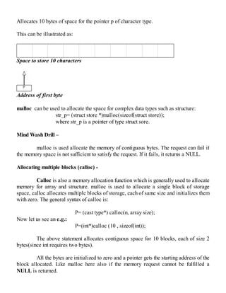 Allocates 10 bytes of space for the pointer p of character type.
This can be illustrated as:
Space to store 10 characters
Address of first byte
malloc can be used to allocate the space for complex data types such as structure:
str_p= (struct store *)malloc(sizeof(struct store));
where str_p is a pointer of type struct sore.
Mind Wash Drill –
malloc is used allocate the memory of contiguous bytes. The request can fail if
the memory space is not sufficient to satisfy the request. If it fails, it returns a NULL.
Allocating multiple blocks (calloc) -
Calloc is also a memory allocation function which is generally used to allocate
memory for array and structure. malloc is used to allocate a single block of storage
space, calloc allocates multiple blocks of storage, each of same size and initializes them
with zero. The general syntax of calloc is:
P= (cast type*) calloc(n, array size);
Now let us see an e.g.:
P=(int*)calloc (10 , sizeof(int));
The above statement allocates contiguous space for 10 blocks, each of size 2
bytes(since int requires two bytes).
All the bytes are initialized to zero and a pointer gets the starting address of the
block allocated. Like malloc here also if the memory request cannot be fulfilled a
NULL is returned.
 