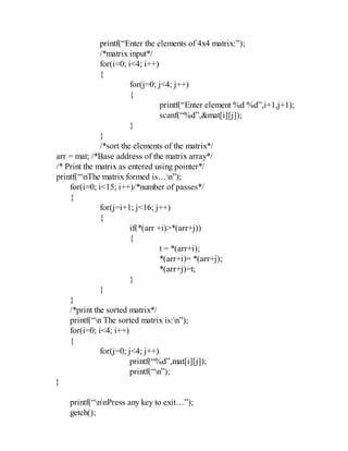 printf(“Enter the elements of 4x4 matrix:”);
/*matrix input*/
for(i=0; i<4; i++)
{
for(j=0; j<4; j++)
{
printf(“Enter element %d %d”,i+1,j+1);
scanf(“%d”,&mat[i][j]);
}
}
/*sort the elements of the matrix*/
arr = mat; /*Base address of the matrix array*/
/* Print the matrix as entered using pointer*/
printf(“nThe matrix formed is…n”);
for(i=0; i<15; i++)/*number of passes*/
{
for(j=i+1; j<16; j++)
{
if(*(arr +i)>*(arr+j))
{
t = *(arr+i);
*(arr+i)= *(arr+j);
*(arr+j)=t;
}
}
}
/*print the sorted matrix*/
printf(“n The sorted matrix is:n”);
for(i=0; i<4; i++)
{
for(j=0; j<4; j++)
printf(“%d”,mat[i][j]);
printf(“n”);
}
printf(“nnPress any key to exit…”);
getch();
 