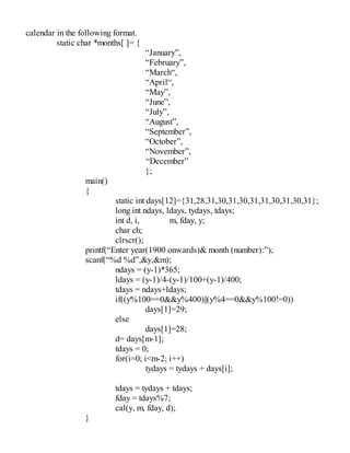 calendar in the following format.
static char *months[ ]= {
“January”,
“February”,
“March“,
“April“,
“May”,
“June”,
“July”,
“August”,
“September”,
“October”,
“November”,
“December”
};
main()
{
static int days[12]={31,28,31,30,31,30,31,31,30,31,30,31};
long int ndays, ldays, tydays, tdays;
int d, i, m, fday, y;
char ch;
clrscr();
printf(“Enter year(1900 onwards)& month (number):”);
scanf(“%d %d”,&y,&m);
ndays = (y-1)*365;
ldays = (y-1)/4-(y-1)/100+(y-1)/400;
tdays = ndays+ldays;
if((y%100==0&&y%400)||(y%4==0&&y%100!=0))
days[1]=29;
else
days[1]=28;
d= days[m-1];
tdays = 0;
for(i=0; i<m-2; i++)
tydays = tydays + days[i];
tdays = tydays + tdays;
fday = tdays%7;
cal(y, m, fday, d);
}
 