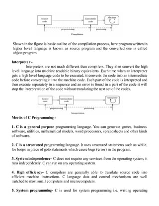 Shown in the figure is basic outline of the compilation process, here program written in
higher level language is known as source program and the converted one is called
object program.
Interpreter -
Interpreters are not much different than compilers. They also convert the high
level language into machine readable binary equivalents. Each time when an interpreter
gets a high level language code to be executed, it converts the code into an intermediate
code before converting it into the machine code. Each part of the code is interpreted and
then execute separately in a sequence and an error is found in a part of the code it will
stop the interpretation of the code without translating the next set of the codes.
Merits of C Programming -
1. C is a general purpose programming language. You can generate games, business
software, utilities, mathematical models, word processors, spreadsheets and other kinds
of software.
2. C is a structured programming language. It uses structured statements such as while,
for loops in place of goto statements which cause bugs (error) in the program.
3. System independence- C does not require any services from the operating system, it
runs independently. C can run on any operating system.
4. High efficiency- C compilers are generally able to translate source code into
efficient machine instructions. C language data and control mechanisms are well
matched to most small computers and microcomputers.
5. System programming- C is used for system programming i.e. writing operating
 