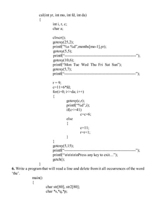 cal(int yr, int mo, int fd, int da)
{
int i, r, c;
char a;
clrscr();
gotoxy(25,2);
printf(”%s %d”,months[mo-1],yr);
gotoxy(5,5);
printf(“----------------------------------------------------”);
gotoxy(10,6);
printf(“Mon Tue Wed Thu Fri Sat Sun”);
gotoxy(5,7);
printf(“----------------------------------------------------”);
r = 9;
c=11+6*fd;
for(i=0; i<=da; i++)
{
gotoxy(c,r);
printf(“%d”,i);
if(c<=41)
c=c+6;
else
{
c=11;
r=r+1;
}
}
gotoxy(5,15);
printf(“----------------------------------------------------”);
printf(“nnnnnPress any key to exit…”);
getch();
}
6. Write a program that will read a line and delete from it all occurrences of the word
‘the’.
main()
{
char str[80], str2[80];
char *s,*q,*p;
 