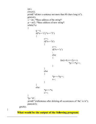 int i;
clrscr();
printf(“nEnter a sentence not more than 80 chars long:n”);
gets(str);
s = str; /*Base address of the string*/
p = str2; /*Base address of new string*/
while(*s)
{
q = s;
if(*s==’t’|| *s==’T’)
{
s++;
if(*s==’h’)
{
s++;
if(*s==’e’)
;
else
{
for(i=0; i<=2;i++)
*p++=*q++;
}
}
else
{
*p++=*q++;
s--;
}
}
else
*p++=*s;
s++;
}
*p=’0’;
printf(“nnSentence after deleting all occurrences of ‘the’ is:n”);
puts(str2);
getch();
}
What would be the output of the following program:
 