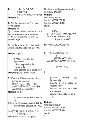 1. char far *s1,*s2;
printf(“%d
%d”,sizeof(s1),sizeof(s2));
Output: 4 2
2. Are the expressions *p++ and
++*p same?
Output: No.
*p++ increments the pointer and not
the value pointed by it, whereas
++*p increments the value being
pointed by p.
3. Can there be another statement
which does the same job as ++*p?
Output: (*p)++
4. What would be the
equivalent
pointer expression for
referring the
same element as a[i][j][k][l]?
Output:*(*(*(*(a+i)+j)+k)+l)
5. What would be the output of the
following program:
int a[]={12, 13, 14, 15, 16};
printf(“%d %d %d”, sizeof(a),
sizeof(*a), sizeof(a[0]);
Output: 10 2 2
6. What will be the output of
the
following program assuming that the
array begins at location 1002.
int a[3][4]= {1, 2, 3, 4,5, 6, 7, 8,
9, 10, 11, 12};
printf(“%u %u %u”, a[0]+1, *
26. How would you dynamically
allocate 2-D array?
Output:
#include<alloc.h>
#define MAXROW 10
#define MAXCOL 10
main()
{
int *p, i, j;
p=(int *) malloc (MAXROW *
MAXCOL * sizeof(int));
/*input in matrix*/
for(i=0;i<MAXROW;i++)
{
for(i=0;i<MAXCOL;i++)
{
p[i*MAXCOL+j]=i;
printf(“%d”,p[i*MAXCOL+j]);
}
printf(“n”);
}
}
27.How would you
dynamically
allocate a 2-D array of
integers such
that we are able to access
any element
using 2 subscripts, as in a[i]
[j]?
Output:
#include<alloc.h>
#define MAXROW 10
#define MAXCOL 10
main()
{
 