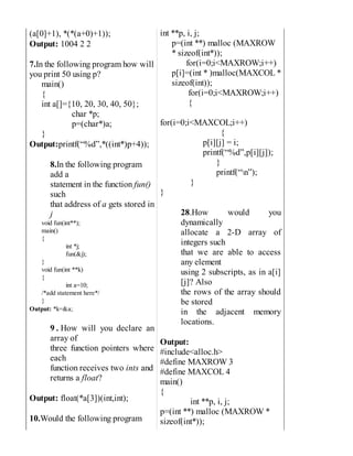 (a[0]+1), *(*(a+0)+1));
Output: 1004 2 2
7.In the following program how will
you print 50 using p?
main()
{
int a[]={10, 20, 30, 40, 50};
char *p;
p=(char*)a;
}
Output:printf(“%d”,*((int*)p+4));
8.In the following program
add a
statement in the function fun()
such
that address of a gets stored in
j
void fun(int**);
main()
{
int *j;
fun(&j);
}
void fun(int **k)
{
int a=10;
/*add statement here*/
}
Output: *k=&a;
9 . How will you declare an
array of
three function pointers where
each
function receives two ints and
returns a float?
Output: float(*a[3])(int,int);
10.Would the following program
int **p, i, j;
p=(int **) malloc (MAXROW
* sizeof(int*));
for(i=0;i<MAXROW;i++)
p[i]=(int * )malloc(MAXCOL *
sizeof(int));
for(i=0;i<MAXROW;i++)
{
for(i=0;i<MAXCOL;i++)
{
p[i][j] = i;
printf(“%d”,p[i][j]);
}
printf(“n”);
}
}
28.How would you
dynamically
allocate a 2-D array of
integers such
that we are able to access
any element
using 2 subscripts, as in a[i]
[j]? Also
the rows of the array should
be stored
in the adjacent memory
locations.
Output:
#include<alloc.h>
#define MAXROW 3
#define MAXCOL 4
main()
{
int **p, i, j;
p=(int **) malloc (MAXROW *
sizeof(int*));
 