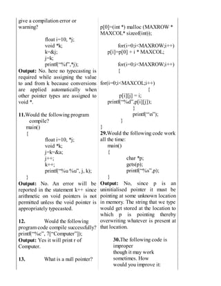 give a compilation error or
warning?
float i=10, *j;
void *k;
k=&j;
j=k;
printf(“%f”,*j);
Output: No. here no typecasting is
required while assigning the value
to and from k because conversions
are applied automatically when
other pointer types are assigned to
void *.
11.Would the following program
compile?
main()
{
float i=10, *j;
void *k;
j=k=&a;
j++;
k++;
printf(“%u %u”, j, k);
}
Output: No. An error will be
reported in the statement k++ since
arithmetic on void pointers is not
permitted unless the void pointer is
appropriately typecasted.
12. Would the following
program code compile successfully?
printf(“%c”, 7[“Computer”]);
Output: Yes it will print r of
Computer.
13. What is a null pointer?
p[0]=(int *) malloc (MAXROW *
MAXCOL* sizeof(int));
for(i=0;i<MAXROW;i++)
p[i]=p[0] + i * MAXCOL;
for(i=0;i<MAXROW;i++)
{
for(i=0;i<MAXCOL;i++)
{
p[i][j] = i;
printf(“%d”,p[i][j]);
}
printf(“n”);
}
}
29.Would the following code work
all the time:
main()
{
char *p;
gets(p);
printf(“%s”,p);
}
Output: No, since p is an
uninitialised pointer it must be
pointing at some unknown location
in memory. The string that we type
would get stored at the location to
which p is pointing thereby
overwriting whatever is present at
that location.
30.The following code is
improper
though it may work
sometimes. How
would you improve it:
 