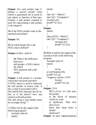 Output: For each pointer type C
defines a special pointer value
which is guaranteed not to point to
any object or function of that type.
Usually, a null pointer constant is
used for representing a null pointer
is the integer 0.
14. Is the NULL pointer same as the
uninitialised pointer?
Output: No.
15. In which header file is the
NULL macro defined?
Output: In files <stdio.h>
16. What is the difference
between a
null pointer, a NULL macro,
the ASCII
NUL character and a null
string?
Output: A null pointer is a pointer
which does not point anywhere.
A NULL macro is used to represent
the null pointer in source code. It
has a value 0 associated with it.
The ASCII NULcharacter has all its
bits as 0 but doesn’t have any
relation with null pointer.
The null string is just another name
for an empty string “”.
17.What will be the output of the
following program?
#include<stdio.h>
main()
main()
{
char *p1= “Matrix”;
char *p2= “Computers”;
strcat(p1,p2);
printf(“%s”,p1);
}
Output:
main()
{
char p1[25]= “Matrix”;
char *p2= “Computers”;
strcat(p1,p2);
printf(“%s”,p1);
}
31.What would be the output of the
second printf() in the following
program:
#include<alloc.h>
main()
{
int *p;
p=(int*)malloc(20);
printf(“%u”,p);
/*suppose it prints 1314*/
free(p);
printf(“%u”,p);
}
Output: 1314
32.T o free() we only pass
the pointer
to the block of memory
which we want
to deallocate. Then how
does free()
know how many bytes it
should
deallocate?
Output: In most implementations
 
