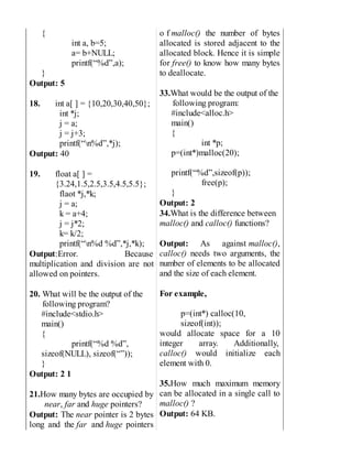 {
int a, b=5;
a= b+NULL;
printf(“%d”,a);
}
Output: 5
18. int a[ ] = {10,20,30,40,50};
int *j;
j = a;
j = j+3;
printf(“n%d”,*j);
Output: 40
19. float a[ ] =
{3.24,1.5,2.5,3.5,4.5,5.5};
flaot *j,*k;
j = a;
k = a+4;
j = j*2;
k= k/2;
printf(“n%d %d”,*j,*k);
Output:Error. Because
multiplication and division are not
allowed on pointers.
20. What will be the output of the
following program?
#include<stdio.h>
main()
{
printf(“%d %d”,
sizeof(NULL), sizeof(“”));
}
Output: 2 1
21.How many bytes are occupied by
near, far and huge pointers?
Output: The near pointer is 2 bytes
long and the far and huge pointers
o f malloc() the number of bytes
allocated is stored adjacent to the
allocated block. Hence it is simple
for free() to know how many bytes
to deallocate.
33.What would be the output of the
following program:
#include<alloc.h>
main()
{
int *p;
p=(int*)malloc(20);
printf(“%d”,sizeof(p));
free(p);
}
Output: 2
34.What is the difference between
malloc() and calloc() functions?
Output: As against malloc(),
calloc() needs two arguments, the
number of elements to be allocated
and the size of each element.
For example,
p=(int*) calloc(10,
sizeof(int));
would allocate space for a 10
integer array. Additionally,
calloc() would initialize each
element with 0.
35.How much maximum memory
can be allocated in a single call to
malloc() ?
Output: 64 KB.
 