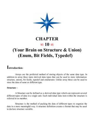 CHAPTER
∞ 10 ∞
(Your Brain on Structure & Union)
(Enum, Bit Fields, Typedef)
Introduction-
Arrays are the preferred method of storing objects of the same data type. In
addition to array three more derived data types that can be used to store information:
structure, unions, bit fields, typedef and enumerator. Unlike array these can be used to
store the data of same or different type.
Structure -
A Structure can be defined as a derived data type which can represent several
different types of data in a single unit. Each individual data item within the structure is
referred to as member.
Structure is the method of packing the data of different types to organize the
data in a more meaningful way. A structure definition creates a format that may be used
to declare structure variable.
 