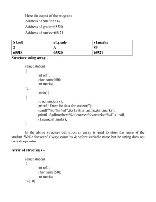 Here the output of the program:
Address of roll=65518
Address of grade=65520
Address of marks=65521
S1.roll s1.grade s1.marks
2 A 89
65518 65520 65521
Structure using array -
struct student
{
int roll;
char name[50];
int marks;
};
main( )
{
struct student s1;
printf(“Enter the data for student:”);
scanf(“%d %s %d”,&s1.roll,s1.name,&s1.marks);
printf(“Rollnumber=%d,nname=%snmarks=%d”,s1.roll,
s1.name,s1.marks);
}
In the above structure definition an array is used to store the name of the
student. While the scanf always contains & before variable name but the string does not
have & operator.
Array of structures -
struct student
{
int roll;
char name[50];
int marks;
}s[10];
 