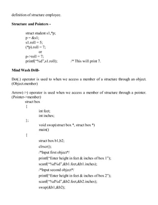 definition of structure employee.
Structure and Pointers -
struct student s1,*p;
p = &s1;
s1.roll = 5;
(*p).roll = 7;
or
p->roll = 7;
printf(“%d”,s1.roll); /* This will print 7.
Mind Wash Drill-
Dot(.) operator is used to when we access a member of a structure through an object.
(Object.member)
Arrow(->) operator is used when we access a member of structure through a pointer.
(Pointer->member)
struct box
{
int feet;
int inches;
};
void swap(struct box *, struct box *)
main()
{
struct box b1,b2;
clrscr();
/*Input first object*/
printf(“Enter height in feet & inches of box 1”);
scanf(“%d%d”,&b1.feet,&b1.inches);
/*Input second object*/
printf(“Enter height in feet & inches of box 2”);
scanf(“%d%d”,&b2.feet,&b2.inches);
swap(&b1,&b2);
 
