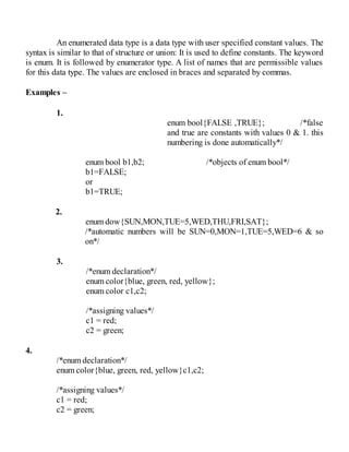 An enumerated data type is a data type with user specified constant values. The
syntax is similar to that of structure or union: It is used to define constants. The keyword
is enum. It is followed by enumerator type. A list of names that are permissible values
for this data type. The values are enclosed in braces and separated by commas.
Examples –
1.
enum bool{FALSE ,TRUE}; /*false
and true are constants with values 0 & 1. this
numbering is done automatically*/
enum bool b1,b2; /*objects of enum bool*/
b1=FALSE;
or
b1=TRUE;
2.
enum dow{SUN,MON,TUE=5,WED,THU,FRI,SAT};
/*automatic numbers will be SUN=0,MON=1,TUE=5,WED=6 & so
on*/
3.
/*enum declaration*/
enum color{blue, green, red, yellow};
enum color c1,c2;
/*assigning values*/
c1 = red;
c2 = green;
4.
/*enum declaration*/
enum color{blue, green, red, yellow}c1,c2;
/*assigning values*/
c1 = red;
c2 = green;
 
