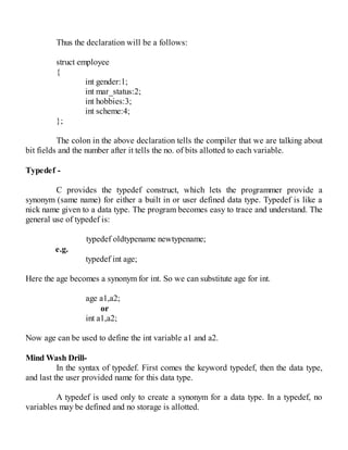 Thus the declaration will be a follows:
struct employee
{
int gender:1;
int mar_status:2;
int hobbies:3;
int scheme:4;
};
The colon in the above declaration tells the compiler that we are talking about
bit fields and the number after it tells the no. of bits allotted to each variable.
Typedef -
C provides the typedef construct, which lets the programmer provide a
synonym (same name) for either a built in or user defined data type. Typedef is like a
nick name given to a data type. The program becomes easy to trace and understand. The
general use of typedef is:
typedef oldtypename newtypename;
e.g.
typedef int age;
Here the age becomes a synonym for int. So we can substitute age for int.
age a1,a2;
or
int a1,a2;
Now age can be used to define the int variable a1 and a2.
Mind Wash Drill-
In the syntax of typedef. First comes the keyword typedef, then the data type,
and last the user provided name for this data type.
A typedef is used only to create a synonym for a data type. In a typedef, no
variables may be defined and no storage is allotted.
 