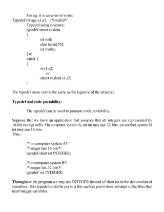For eg. it is an error to write:
Typedef int age a1,a2; /*invalid*/
Typedef using structure:
typedef struct student
{
int roll;
char name[50];
int marks;
}st;
main( )
{
st s1,s2;
or
struct student s1,s2;
}
The typedef name can be the same as the tagname of the structure.
Typedef and code portability:
The typedef can be used to promote code portability.
Suppose that we have an application that assumes that all integers are represented by
16-bit storage cells. On computer systemA, an int may use 32 bits, on another system B
int may use 16 bits.
Thus,
/* on computer system A*/
/*integer has 16 bits*/
typedef short int INTEGER;
/*on computer system B*/
/*integer has 32 bits*/
typedef int INTEGER;
Throughout the program we may use INTEGER instead of short int in the declaration of
variables. This typedef could be put in a file such as port.h then included in the files that
need integer variables.
 
