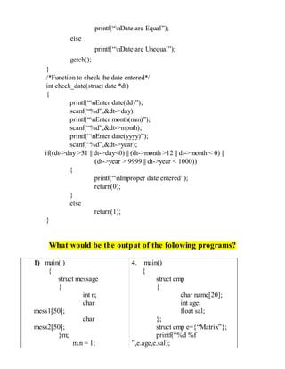 printf(“nDate are Equal”);
else
printf(“nDate are Unequal”);
getch();
}
/*Function to check the date entered*/
int check_date(struct date *dt)
{
printf(“nEnter date(dd)”);
scanf(“%d”,&dt->day);
printf(“nEnter month(mm)”);
scanf(“%d”,&dt->month);
printf(“nEnter date(yyyy)”);
scanf(“%d”,&dt->year);
if((dt->day >31 || dt->day<0) || (dt->month >12 || dt->month < 0) ||
(dt->year > 9999 || dt->year < 1000))
{
printf(“nImproper date entered”);
return(0);
}
else
return(1);
}
What would be the output of the following programs?
1) main( )
{
struct message
{
int n;
char
mess1[50];
char
mess2[50];
}m;
m.n = 1;
4. main()
{
struct emp
{
char name[20];
int age;
float sal;
};
struct emp e={“Matrix”};
printf(“%d %f
”,e.age,e.sal);
 