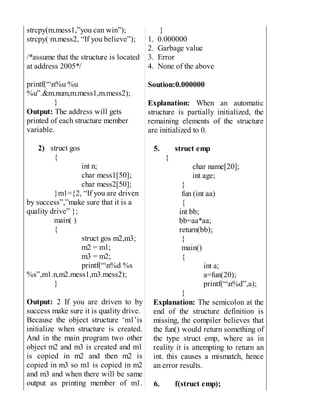 strcpy(m.mess1,”you can win”);
strcpy( m.mess2, “If you believe”);
/*assume that the structure is located
at address 2005*/
printf(“n%u %u
%u”.&m.num,m.mess1,m.mess2);
}
Output: The address will gets
printed of each structure member
variable.
2) struct gos
{
int n;
char mess1[50];
char mess2[50];
}m1={2, “If you are driven
by success”,”make sure that it is a
quality drive” };
main( )
{
struct gos m2,m3;
m2 = m1;
m3 = m2;
printf(“n%d %s
%s”,m1.n,m2.mess1,m3.mess2);
}
Output: 2 If you are driven to by
success make sure it is quality drive.
Because the object structure ‘m1’is
initialize when structure is created.
And in the main program two other
object m2 and m3 is created and m1
is copied in m2 and then m2 is
copied in m3 so m1 is copied in m2
and m3 and when there will be same
output as printing member of m1.
}
1. 0.000000
2. Garbage value
3. Error
4. None of the above
Soution:0.000000
Explanation: When an automatic
structure is partially initialized, the
remaining elements of the structure
are initialized to 0.
5. struct emp
{
char name[20];
int age;
}
fun (int aa)
{
int bb;
bb=aa*aa;
return(bb);
}
main()
{
int a;
a=fun(20);
printf(“n%d”,a);
}
Explanation: The semicolon at the
end of the structure definition is
missing, the compiler believes that
the fun() would return something of
the type struct emp, where as in
reality it is attempting to return an
int. this causes a mismatch, hence
an error results.
6. f(struct emp);
 