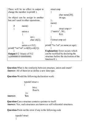 There will be no effect in output to
change the member in printf( ).
An object can be assign in another
but can’t used in other operations.
3 main()
{
union a
{
int i;
char ch[2];
};
union a z=512;
printf(“%d %d”,z.ch[0],z.ch[1]);
}
Output:0 2 binary of 512
is(00000010 00000000)
struct emp
{
char name[20];
int age;
};
main()
{
struct emp e=
{“matrix”, 30};
f(e);
}
f (struct emp ee)
{
printf(“%s %d”,ee.name,ee.age);
}
Explanation: Error occurs which
can be rectified by declaring the
structure before the declration of the
function f( ).
Question-What is the similarity between structure, union and enum?
Answer: All of them let us define a new data type.
Question-Would the following declaration work:
typedef struct s
{
int a;
float b;
}s;
Answer: Yes
Question-Can a structure contain a pointer to itself:
Answer: Yes, such structures are known as self referential structures.
Question-Point out the error if any in the following code
typedef struct
{
 