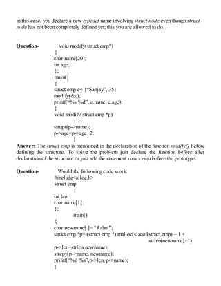 In this case, you declare a new typedef name involving struct node even though struct
node has not been completely defined yet; this you are allowed to do.
Question- void modify(struct emp*)
{
char name[20];
int age;
};
main()
{
struct emp e= {“Sanjay”, 35}
modify(&e);
printf(“%s %d”, e.name, e.age);
}
void modify(struct emp *p)
{
strupr(p->name);
p->age=p->age+2;
}
Answer: The struct emp is mentioned in the declaration of the function modify() before
defining the structure. To solve the problem just declare the function before after
declaration of the structure or just add the statement struct emp before the prototype.
Question- Would the following code work:
#include<alloc.h>
struct emp
{
int len;
char name[1];
};
main()
{
char newname[ ]= “Rahul”;
struct emp *p= (struct emp *) malloc(sizeof(struct emp) – 1 +
strlen(newname)+1);
p->len=strlen(newname);
strcpy(p->name, newname);
printf(“%d %s”,p->len, p->name);
}
 