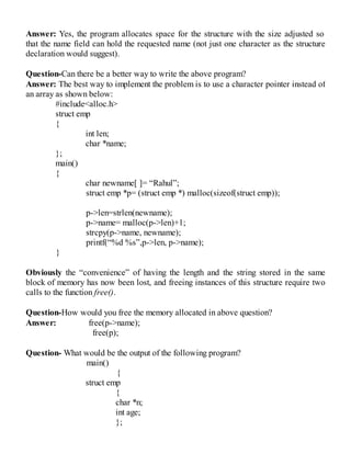 Answer: Yes, the program allocates space for the structure with the size adjusted so
that the name field can hold the requested name (not just one character as the structure
declaration would suggest).
Question-Can there be a better way to write the above program?
Answer: The best way to implement the problem is to use a character pointer instead of
an array as shown below:
#include<alloc.h>
struct emp
{
int len;
char *name;
};
main()
{
char newname[ ]= “Rahul”;
struct emp *p= (struct emp *) malloc(sizeof(struct emp));
p->len=strlen(newname);
p->name= malloc(p->len)+1;
strcpy(p->name, newname);
printf(“%d %s”,p->len, p->name);
}
Obviously the “convenience” of having the length and the string stored in the same
block of memory has now been lost, and freeing instances of this structure require two
calls to the function free().
Question-How would you free the memory allocated in above question?
Answer: free(p->name);
free(p);
Question- What would be the output of the following program?
main()
{
struct emp
{
char *n;
int age;
};
 