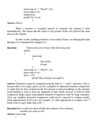 struct emp e1= { “David”, 23};
struct emp e2=e1;
strupr(e2,n);
printf(“%s”,e1.n);
}
Answer: David
When a structure is assigned, passed, or returned, the copying is done
monolithically. This means that the copies of any pointer fields will point to the same
place as the original.
In other words, anything pointed to is not copied. Hence, on changing the name
through e2.n it automatically changed e1.n
Question- Point out the error if any in the following code:
main()
{
struct emp
{
char n[20];
int age;
};
struct emp e1= { “David”, 23};
struct emp e2=e1;
if(e1= =e2)
printf(“The structures are equal”);
}
Answer: Structures cannot be compared using the built in = = and != operators. This is
because there is no single, good way for a compiler to implement structure comparison.
A single byte by byte comparison the bits present in unused paddings in the structure
(such padding is used to keep the alignment of later fields correct). A field by field
comparison might require unacceptable amounts of repetitive code for large structures.
Also, any compiler generated comparison could not be expected to compare pointer
fields appropriately in all cases; for example, it’s often appropriate to compare char *
fields with strcmp() rather than with = =.
Question-How would you check whether the contents of two structure
variables are same or not?
Answer: struct emp
{
 