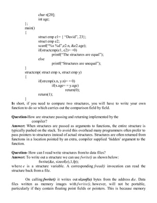 char n[20];
int age;
};
main()
{
struct emp e1= { “David”, 23};
struct emp e2;
scanf(“%s %d”,e2.n, &e2.age);
if(structcmp(e1, e2)= =0)
printf(“The structures are equal”);
else
printf(“Structures are unequal”);
}
structcmp( struct emp x, struct emp y)
{
if(strcmp(x.n, y.n)= = 0)
if(x.age= = y.age)
return(0);
return(1);
}
In short, if you need to compare two structures, you will have to write your own
function to do so which carries out the comparison field by field.
Question-How are structure passing and returning implemented by the
compiler?
Answer: When structures are passed as arguments to functions, the entire structure is
typically pushed on the stack. To avoid this overhead many programmers often prefer to
pass pointers to structures instead of actual structures. Structures are often returned from
functions in a location pointed by an extra, compiler supplied ‘hidden’ argument to the
function.
Question- How can I read/write structures from/to data files?
Answer: To write out a structure we can use fwrite() as shown below:
fwrite(&e, sizeof(e),1,fp);
where e is a structure variable. A corresponding fread() invocation can read the
structure back from a file.
On calling fwrite() it writes out sizeof(e) bytes from the address &e. Data
files written as memory images with fwrite(), however, will not be portable,
particularly if they contain floating point fields or pointers. This is because memory
 