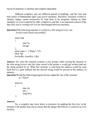 layout of structures is machine and compiler dependent.
Different compilers may use different amount of paddings, and the sizes and
byte orders of fundamental types vary across machines. Therefore, structures written as
memory images cannot necessarily be read back in by programs running on other
machines (or even compiled by other compilers), and this is an important concern if the
data files you’re writing will ever be interchanged between machines.
Question-If the following structure is written to a file using fwrite(), can
fread() read it back successfully?
struct emp
{
char *n;
int age;
};
struct emp e = {“Sujay”, 15};
FILE *fp;
fwrite(&e, sizeof(e), 1,fp);
Answer: No, since the structure contains a char pointer while writing the structure to
the disk using fwrite() only the value stored in the pointer n would get written (and not
the string pointed by it). When this structure is read back the address would be read
back but it is quite unlikely that the desired string would be present at this address in
memory.
Question-Would the following program always output the size of the structure
as 7 bytes?
struct ex
{
char ch;
int i;
long int a;
};
Answer:
No, a compiler may leave holes in structures by padding the first char in the
structure with another byte just to ensure that the integer that follows is stored at an even
location.
 