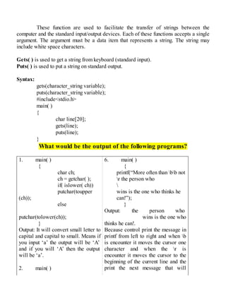 These function are used to facilitate the transfer of strings between the
computer and the standard input/output devices. Each of these functions accepts a single
argument. The argument must be a data item that represents a string. The string may
include white space characters.
Gets( ) is used to get a string from keyboard (standard input).
Puts( ) is used to put a string on standard output.
Syntax:
gets(character_string variable);
puts(character_string variable);
#include<stdio.h>
main( )
{
char line[20];
gets(line);
puts(line);
}
What would be the output of the following programs?
1. main( )
{
char ch;
ch = getchar( );
if( islower( ch))
putchar(toupper
(ch));
else
putchar(tolower(ch));
}
Output: It will convert small letter to
capital and capital to small. Means if
you input ‘a’ the output will be ‘A’
and if you will ‘A’ then the output
will be ‘a’.
2. main( )
6. main( )
{
printf(“More often than bb not
r the person who

wins is the one who thinks he
can!”);
}
Output: the person who
wins is the one who
thinks he can!.
Because control print the message in
printf from left to right and when b
is encounter it moves the cursor one
character and when the r is
encounter it moves the cursor to the
beginning of the current line and the
print the next message that will
 