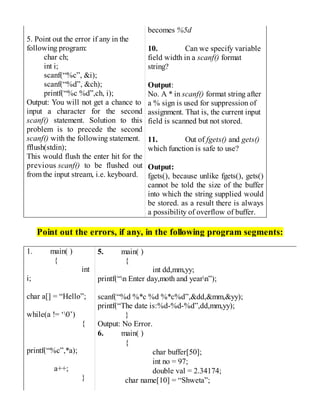 5. Point out the error if any in the
following program:
char ch;
int i;
scanf(“%c”, &i);
scanf(“%d”, &ch);
printf(“%c %d”,ch, i);
Output: You will not get a chance to
input a character for the second
scanf() statement. Solution to this
problem is to precede the second
scanf() with the following statement.
fflush(stdin);
This would flush the enter hit for the
previous scanf() to be flushed out
from the input stream, i.e. keyboard.
becomes %5d
10. Can we specify variable
field width in a scanf() format
string?
Output:
No. A * in scanf() format string after
a % sign is used for suppression of
assignment. That is, the current input
field is scanned but not stored.
11. Out of fgets() and gets()
which function is safe to use?
Output:
fgets(), because unlike fgets(), gets()
cannot be told the size of the buffer
into which the string supplied would
be stored. as a result there is always
a possibility of overflow of buffer.
Point out the errors, if any, in the following program segments:
1. main( )
{
int
i;
char a[] = “Hello”;
while(a != ‘0’)
{
printf(“%c”,*a);
a++;
}
5. main( )
{
int dd,mm,yy;
printf(“n Enter day,moth and yearn”);
scanf(“%d %*c %d %*c%d”,&dd,&mm,&yy);
printf(“The date is:%d-%d-%d”,dd,mm,yy);
}
Output: No Error.
6. main( )
{
char buffer[50];
int no = 97;
double val = 2.34174;
char name[10] = “Shweta”;
 