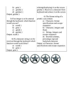 b) gets( )
c) getche( )
d) getchar( )
Output: getche( )
3) If an integer is to be entered
through the keyboard, which function
would you use?
a) scanf( )
b) gets( )
c) getch( )
d) getche( )
Output: scanf( )
4) If a character string is to be
received through the keyboard which
function would work faster?
a) scanf( )
b) gets( )
Output: gets( )
echoing(displaying) it on the screen.
getche( ): Receives a character from
keyboard and echoes it on the screen.
6) The format string of a
printf( ) can contain:
a) Character, format
specifications and escape
sequences
b) Character, integers and
floats
c) Strings, integers and
escape sequences
d) Inverted commas,
percentage sign and
backslash character
Output: a) Character, format
specifications and escape sequences
 