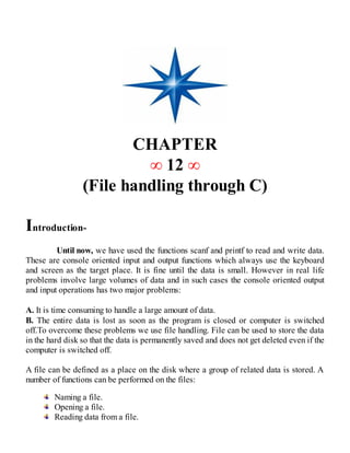 CHAPTER
∞ 12 ∞
(File handling through C)
Introduction-
Until now, we have used the functions scanf and printf to read and write data.
These are console oriented input and output functions which always use the keyboard
and screen as the target place. It is fine until the data is small. However in real life
problems involve large volumes of data and in such cases the console oriented output
and input operations has two major problems:
A. It is time consuming to handle a large amount of data.
B. The entire data is lost as soon as the program is closed or computer is switched
off.To overcome these problems we use file handling. File can be used to store the data
in the hard disk so that the data is permanently saved and does not get deleted even if the
computer is switched off.
A file can be defined as a place on the disk where a group of related data is stored. A
number of functions can be performed on the files:
Naming a file.
Opening a file.
Reading data from a file.
 