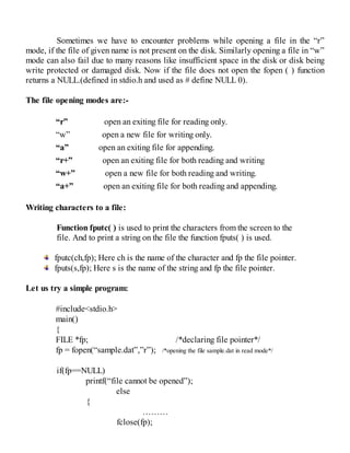 Sometimes we have to encounter problems while opening a file in the “r”
mode, if the file of given name is not present on the disk. Similarly opening a file in “w”
mode can also fail due to many reasons like insufficient space in the disk or disk being
write protected or damaged disk. Now if the file does not open the fopen ( ) function
returns a NULL.(defined in stdio.h and used as # define NULL 0).
The file opening modes are:-
“r” open an exiting file for reading only.
“w” open a new file for writing only.
“a” open an exiting file for appending.
“r+” open an exiting file for both reading and writing
“w+” open a new file for both reading and writing.
“a+” open an exiting file for both reading and appending.
Writing characters to a file:
Function fputc( ) is used to print the characters from the screen to the
file. And to print a string on the file the function fputs( ) is used.
fputc(ch,fp); Here ch is the name of the character and fp the file pointer.
fputs(s,fp); Here s is the name of the string and fp the file pointer.
Let us try a simple program:
#include<stdio.h>
main()
{
FILE *fp; /*declaring file pointer*/
fp = fopen(“sample.dat”,”r”); /*opening the file sample.dat in read mode*/
if(fp==NULL)
printf(“file cannot be opened”);
else
{
………
fclose(fp);
 
