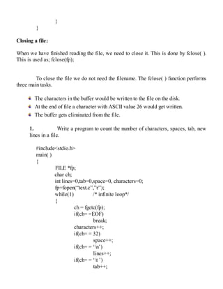 }
}
Closing a file:
When we have finished reading the file, we need to close it. This is done by fclose( ).
This is used as; fclose(fp);
To close the file we do not need the filename. The fclose( ) function performs
three main tasks.
The characters in the buffer would be written to the file on the disk.
At the end of file a character with ASCII value 26 would get written.
The buffer gets eliminated from the file.
1. Write a program to count the number of characters, spaces, tab, new
lines in a file.
#include<stdio.h>
main( )
{
FILE *fp;
char ch;
int lines=0,tab=0,space=0, characters=0;
fp=fopen(“text.c”,”r”);
while(1) /* infinite loop*/
{
ch = fgetc(fp);
if(ch= =EOF)
break;
characters++;
if(ch= = 32)
space++;
if(ch= = ‘n’)
lines++;
if(ch= = ‘t ’)
tab++;
 