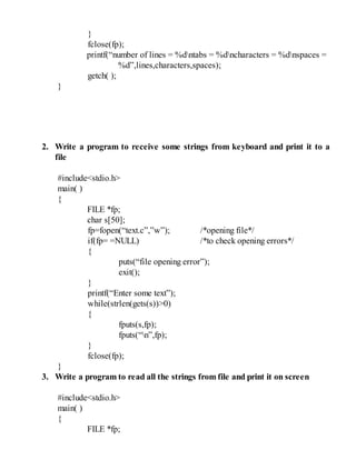}
fclose(fp);
printf(“number of lines = %dntabs = %dncharacters = %dnspaces =
%d”,lines,characters,spaces);
getch( );
}
2. Write a program to receive some strings from keyboard and print it to a
file
#include<stdio.h>
main( )
{
FILE *fp;
char s[50];
fp=fopen(“text.c”,”w”); /*opening file*/
if(fp= =NULL) /*to check opening errors*/
{
puts(“file opening error”);
exit();
}
printf(“Enter some text”);
while(strlen(gets(s))>0)
{
fputs(s,fp);
fputs(“n”,fp);
}
fclose(fp);
}
3. Write a program to read all the strings from file and print it on screen
#include<stdio.h>
main( )
{
FILE *fp;
 
