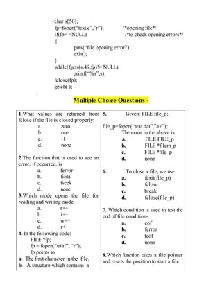 char s[50];
fp=fopen(“text.c”,”r”); /*opening file*/
if(fp= =NULL) /*to check opening errors*/
{
puts(“file opening error”);
exit();
}
while(fgets(s,49,fp)!= NULL)
printf(“%s”,s);
fclose(fp);
getch( );
}
Multiple Choice Questions -
1.What values are returned from
fclose if the file is closed properly:
a. zero
b. one
c. -1
d. none
2.The function that is used to see an
error, if occurred, is
a. ferror
b. fiota
c. fseek
d. none
3.Which mode opens the file for
reading and writing mode
a. r++
b. i++
c. w++
d. r+
4. In the following code:
FILE *fp;
fp = fopen(“trial”, “r”);
fp points to
a. The first character in the file.
b. A structure which contains a
5. Given: FILE file_p;
file_p=fopen(“text.dat”,”a+”);
The error in the above is
a. FILE FILE_p
b. FILE *filem_p
c. FILE *file_p
d. none
6. To close a file, we use
a. fexit(file_p)
b. fclose
c. break
d. fclose(file_p)
7. Which condition is used to test the
end of file condition-
a. eof
b. ferror
c. feof
d. none
8.Which function takes a file pointer
and resets the position to start a file
 