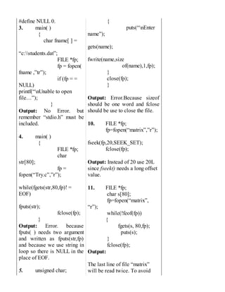 #define NULL 0.
3. main( )
{
char fname[ ] =
“c:students.dat”;
FILE *fp;
fp = fopen(
fname ,”tr”);
if (fp = =
NULL)
printf(“nUnable to open
file…”);
}
Output: No Error. but
remember “stdio.h” must be
included.
4. main( )
{
FILE *fp;
char
str[80];
fp =
fopen(“Try.c”,”r”);
while(fgets(str,80,fp)! =
EOF)
fputs(str);
fclose(fp);
}
Output: Error. because
fputs( ) needs two argument
and written as fputs(str,fp)
and because we use string in
loop so there is NULL in the
place of EOF.
5. unsigned char;
{
puts(“nEnter
name”);
gets(name);
fwrite(name,size
of(name),1,fp);
}
close(fp);
}
Output: Error.Because sizeof
should be one word and fclose
should be use to close the file.
10. FILE *fp;
fp=fopen(“matrix”,”r”);
fseek(fp,20,SEEK_SET);
fclose(fp);
Output: Instead of 20 use 20L
since fseek() needs a long offset
value.
11. FILE *fp;
char s[80];
fp=fopen(“matrix”,
“r”);
while(!feof(fp))
{
fgets(s, 80,fp);
puts(s);
}
fclose(fp);
Output:
The last line of file “matrix”
will be read twice. To avoid
 