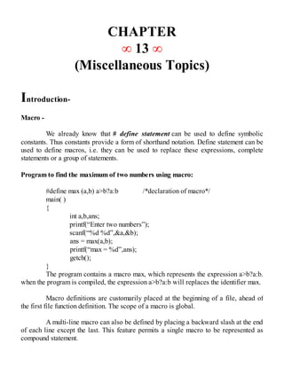 CHAPTER
∞ 13 ∞
(Miscellaneous Topics)
Introduction-
Macro -
We already know that # define statement can be used to define symbolic
constants. Thus constants provide a form of shorthand notation. Define statement can be
used to define macros, i.e. they can be used to replace these expressions, complete
statements or a group of statements.
Program to find the maximum of two numbers using macro:
#define max (a,b) a>b?a:b /*declaration of macro*/
main( )
{
int a,b,ans;
printf(“Enter two numbers”);
scanf(“%d %d”,&a,&b);
ans = max(a,b);
printf(“max = %d”,ans);
getch();
}
The program contains a macro max, which represents the expression a>b?a:b.
when the program is compiled, the expression a>b?a:b will replaces the identifier max.
Macro definitions are customarily placed at the beginning of a file, ahead of
the first file function definition. The scope of a macro is global.
A multi-line macro can also be defined by placing a backward slash at the end
of each line except the last. This feature permits a single macro to be represented as
compound statement.
 