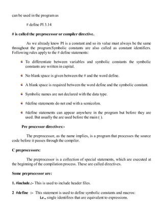 can be used in the program as
# define PI 3.14
# is called the preprocessor or compiler directive.
As we already know PI is a constant and so its value must always be the same
throughout the program.Symbolic constants are also called as constant identifiers.
Following rules apply to the # define statements:
To differentiate between variables and symbolic constants the symbolic
constants are written in capital.
No blank space is given between the # and the word define.
A blank space is required between the word define and the symbolic constant.
Symbolic names are not declared with the data type.
#define statements do not end with a semicolon.
#define statements can appear anywhere in the program but before they are
used. But usually the are used before the main ( ).
Pre processor directives:-
The preprocessor, as the name implies, is a program that processes the source
code before it passes through the compiler.
C preprocessors:
The preprocessor is a collection of special statements, which are executed at
the beginning of the compilation process. These are called directives.
Some preprocessor are:
1. #include.:- This is used to include header files.
2 #define :- This statement is used to define symbolic constants and macros:
i.e., single identifires that are equivalent to expressions.
 