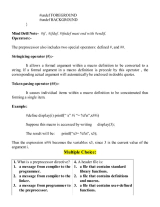 #undef FOREGROUND
#undef BACKGROUND
}
Mind Drill Note- #if , #ifdef, #ifndef must end with #endif.
Operators:-
The preprocessor also includes two special operators: defined #, and ##.
Stringizing operator (#):-
It allows a formal argument within a macro definition to be converted to a
string. If a formal argument in a macro definition is precede by this operator , the
corresponding actual argument will automatically be enclosed in double quotes.
Token pasing operator (##):-
It causes individual items within a macro definition to be concatenated thus
forming a single item.
Example:
#define display(i) printf(“ x” #i “= %fn”,x##i)
Suppose this macro is accessed by writing display(3);
The result will be: printf(“x3= %fn”, x3);
Thus the expression x##i becomes the variables x3, since 3 is the current value of the
argument i.
Multiple Choice:
1. What is a preprocessor directive?
1. a message from compiler to the
programmer.
2. a message from compiler to the
linker.
3. a message from programmer to
the preprocessor.
4. A header file is:
1. a file that contains standard
library functions.
2. a file that contains definitions
and macros.
3. a file that contains user-defined
functions.
 