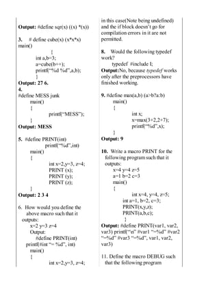 Output: #define sqr(x) ((x) *(x))
3. # define cube(x) (x*x*x)
main()
{
int a,b=3;
a=cube(b++);
printf(“%d %d”,a,b);
}
Output: 27 6.
4.
#define MESS junk
main()
{
printf(“MESS”);
}
Output: MESS
5. #define PRINT(int)
printf(“%d”,int)
main()
{
int x=2,y=3, z=4;
PRINT (x);
PRINT (y);
PRINT (z);
}
Output: 2 3 4
6. How would you define the
above macro such that it
outputs:
x=2 y=3 z=4
Output:
#define PRINT(int)
printf(#int “= %d”, int)
main()
{
int x=2,y=3, z=4;
in this case(Note being undefined)
and the if block doesn’t go for
compilation errors in it are not
permitted.
8. Would the following typedef
work?
typedef #include I;
Output:No, because typedef works
only after the preprocessors have
finished working.
9. #define max(a,b) (a>b?a:b)
main()
{
int x;
x=max(3+2,2+7);
printf(“%d”,x);
}
Output: 9
10. Write a macro PRINT for the
following program such that it
outputs:
x=4 y=4 z=5
a=1 b=2 c=3
main()
{
int x=4, y=4, z=5;
int a=1, b=2, c=3;
PRINT(x,y,z);
PRINT(a,b,c);
}
Output: #define PRINT(var1, var2,
var3) printf(“n” #var1 “=%d” #var2
“=%d” #var3 “=%d”, var1, var2,
var3)
11. Define the macro DEBUG such
that the following program
 