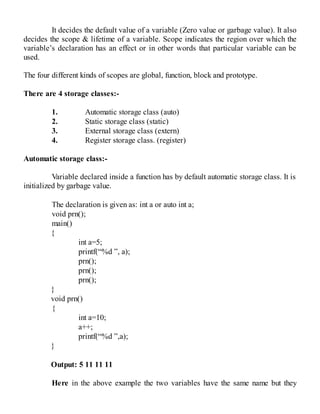 It decides the default value of a variable (Zero value or garbage value). It also
decides the scope & lifetime of a variable. Scope indicates the region over which the
variable’s declaration has an effect or in other words that particular variable can be
used.
The four different kinds of scopes are global, function, block and prototype.
There are 4 storage classes:-
1. Automatic storage class (auto)
2. Static storage class (static)
3. External storage class (extern)
4. Register storage class. (register)
Automatic storage class:-
Variable declared inside a function has by default automatic storage class. It is
initialized by garbage value.
The declaration is given as: int a or auto int a;
void prn();
main()
{
int a=5;
printf(“%d ”, a);
prn();
prn();
prn();
}
void prn()
{
int a=10;
a++;
printf(“%d ”,a);
}
Output: 5 11 11 11
Here in the above example the two variables have the same name but they
 