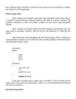 have different scope. Variable a in prn() has local scope so every time prn() is called a
new copy of a will be generated.
Static storage class:-
Static storage class should be used only when a program requires the value of
a variable to persist between different function calls like in recursive function. The
variable is declared as: static int b; Static variable will have local scope and global
lifetime.
Static variable are defined within individual functions and therefore have the
same scope as automatic variables. They are local to the functions in which they are
default.
They retain their values throughout the life of the program. Thus if a function is
exited and then re-entered at a later time, the static variables defined within that function
will return their former values.
void prn();
main()
{
prn();
prn();
prn();
}
void prn()
{
static int a=10;
a++;
printf(“%d ”,a);
}
Output:11 12 13
In the above example only a single copy of variable a will be created and this
single copy will be used every time prn() is called, so it will increment the last function
call value of variable a.
External storage class:-
 