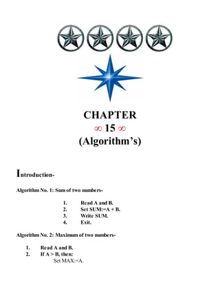 CHAPTER
∞ 15 ∞
(Algorithm’s)
Introduction-
Algorithm No. 1: Sum of two numbers-
1. Read A and B.
2. Set SUM:=A + B.
3. Write SUM.
4. Exit.
Algorithm No. 2: Maximum of two numbers-
1. Read A and B.
2. If A > B, then:
Set MAX:=A.
 