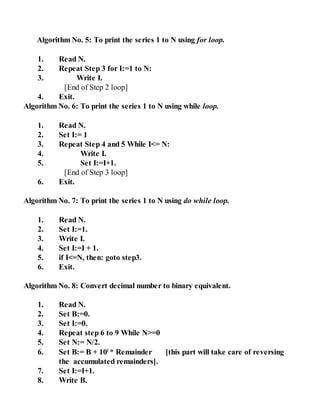 Algorithm No. 5: To print the series 1 to N using for loop.
1. Read N.
2. Repeat Step 3 for I:=1 to N:
3. Write I.
[End of Step 2 loop]
4. Exit.
Algorithm No. 6: To print the series 1 to N using while loop.
1. Read N.
2. Set I:= 1
3. Repeat Step 4 and 5 While I<= N:
4. Write I.
5. Set I:=I+1.
[End of Step 3 loop]
6. Exit.
Algorithm No. 7: To print the series 1 to N using do while loop.
1. Read N.
2. Set I:=1.
3. Write I.
4. Set I:=I + 1.
5. if I<=N, then: goto step3.
6. Exit.
Algorithm No. 8: Convert decimal number to binary equivalent.
1. Read N.
2. Set B:=0.
3. Set I:=0.
4. Repeat step 6 to 9 While N>=0
5. Set N:= N/2.
6. Set B:= B + 10i
* Remainder [this part will take care of reversing
the accumulated remainders].
7. Set I:=I+1.
8. Write B.
 