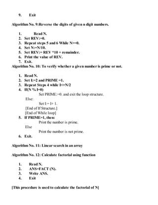 9. Exit
Algorithm No. 9:Reverse the digits of given n digit numbers.
1. Read N.
2. Set REV:=0.
3. Repeat steps 5 and 6 While N>=0.
4. Set N:=N/10.
5. Set REV:= REV *10 + remainder.
6. Print the value of REV.
7. Exit.
Algorithm No. 10: To verify whether a given number is prime or not.
1. Read N.
2. Set I:=2 and PRIME =1.
3. Repeat Steps 4 while I<=N/2
4. If(N %I=0)
Set PRIME:=0. and exit the loop structure.
Else:
Set I:= I+ 1.
[End of If Structure.]
[End of While loop]
5. If PRIME=1, then:
Print the number is prime.
Else
Print the number is not prime.
6. Exit.
Algorithm No. 11: Linear search in an array
Algorithm No. 12: Calculate factorial using function
1. Read N.
2. ANS=FACT (N).
3. Write ANS.
4. Exit
[This procedure is used to calculate the factorial of N]
 