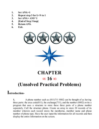 1. Set ANS:=1
2. Repeat step 3 for I:=N to 1
3. Set ANS:= ANS* I
4. [End of Step 3 loop]
5. Return ANS.
6. Exit.
CHAPTER
∞ 16 ∞
(Unsolved Practical Problems)
Introduction-
1. A phone number such as (011)711 8802 can be thought of as having
three parts: the area code(011), the exchange(711), and the number (8802).write a
program that uses a structure to store these three parts of a phone number
separately. Call the structure phone. Create an array to store 20 records of its
member wherein each record stores the memberno, member name and phone
number of phone type. Have the user input the information for all records and then
display the entire information on the screen.
 