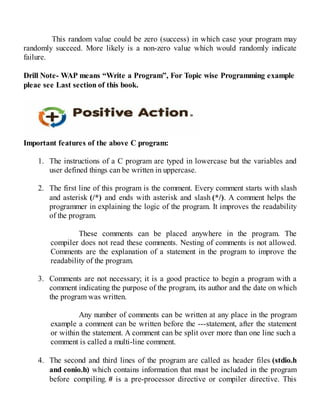 This random value could be zero (success) in which case your program may
randomly succeed. More likely is a non-zero value which would randomly indicate
failure.
Drill Note- WAP means “Write a Program”, For Topic wise Programming example
pleae see Last section of this book.
Important features of the above C program:
1. The instructions of a C program are typed in lowercase but the variables and
user defined things can be written in uppercase.
2. The first line of this program is the comment. Every comment starts with slash
and asterisk (/*) and ends with asterisk and slash (*/). A comment helps the
programmer in explaining the logic of the program. It improves the readability
of the program.
These comments can be placed anywhere in the program. The
compiler does not read these comments. Nesting of comments is not allowed.
Comments are the explanation of a statement in the program to improve the
readability of the program.
3. Comments are not necessary; it is a good practice to begin a program with a
comment indicating the purpose of the program, its author and the date on which
the program was written.
Any number of comments can be written at any place in the program
example a comment can be written before the ---statement, after the statement
or within the statement. A comment can be split over more than one line such a
comment is called a multi-line comment.
4. The second and third lines of the program are called as header files (stdio.h
and conio.h) which contains information that must be included in the program
before compiling. # is a pre-processor directive or compiler directive. This
 