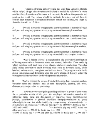 2. Create a structure called volume that uses three variables (length,
width, height) of type distance (feet and inches) to model the volume of a room.
read the three dimensions of the room and calculate the volume it represents, and
print out the result. The volume should be in (feet)3
form i.e., you will have to
convert each dimension in to feet and fractions of foot. For instance, the length 12
feet 6 inches will be 12.5 feet.
3. Declare a structure to represent a complex number (a number having a
real part and imaginary part).write a c program to add two complex numbers.
4. Declare a structure to represent a complex number (a number having a
real part and imaginary part).write a c program to subtract two complex numbers.
5. Declare a structure to represent a complex number (a number having a
real part and imaginary part).write a c program to multiply two complex numbers.
6. Declare a structure to represent a complex number (a number having a
real part and imaginary part).write a c program to divide two complex numbers.
7. WAP to record score of a cricket match. one array stores information
of batting team such as batsman's name, run scored, indication if out mode by
which out along with total runs, overs played, total overs and extras. The other
array stores information about bowling team such as bowler's name, overs
bowled, maiden overs, runs given and wickets taken. The program reads in the
above information and depending upon the user's choice, it displays either the
batting team's information or the bowling team's information.
8. WAP to prepare the invoice from the following data: customer number,
customer name and address, data of sale, description, quantity, unit price,
discount percentage, sales tax percentage.
9. WAP to prepare and print payroll (payslip) of a group of employees
for a particular month of the year. the employee information contains the
following items: name and designation of employee, basic pay(bp),special
pay(sp), contribution to general provident fund(pf),contribution to group
scheme(gis),income tax deduction(it),city compensatory allowance(cca)= rs.
250,dearness allowance(da)=114% for basic pay < rs. 3500 85% for basic pay >
3500 and < 6000 74% for basic pay pay > 6000 house rent
allowance(hra)=rs. 250.00 for basic pay < rs. 1500 rs.
450.00 for basic pay > 1499 and 2800 rs. 800.00 for basic pay > 2799 and <
 
