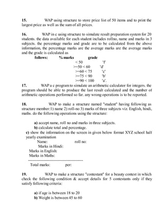 15. WAP using structure to store price list of 50 items and to print the
largest price as well as the sum of all prices.
16. WAP in c using structure to simulate result preparation system for 20
students. the data available for each student includes rollno, name and marks in 3
subjects. the percentage marks and grade are to be calculated from the above
information, the percentage marks are the average marks are the average marks
and the grade is calculated as
follows: %marks grade
< 50 'f'
>=50 < 60 'd'
>=60 < 75 'c'
>=75 < 90 'b'
>=90 < 100 'a'.
17. WAP a c program to simulate an arithmetic calculator for integers. the
program should be able to produce the last result calculated and the number of
arithmetic operations performed so far. any wrong operations is to be reported.
18. WAP to make a structure named "student" having following as
structure member:1) name 2) roll-no 3) marks of three subjects viz. English, hindi,
maths. do the following operations using the structure:
a) accept name, roll no and marks in three subjects.
b) calculate total and percentage.
c) show the information on the screen in given below format XYZ school half
yearly examination
Name: roll no:
Marks in Hindi:
Marks in English:
Marks in Maths:
---------------------------------------
Total marks: per:
19. WAP to make a structure "contestant" for a beauty contest in which
check the following condition & accept details for 5 contestants only if they
satisfy following criteria:
a) if age is between 18 to 20
b) Weight is between 45 to 60
 
