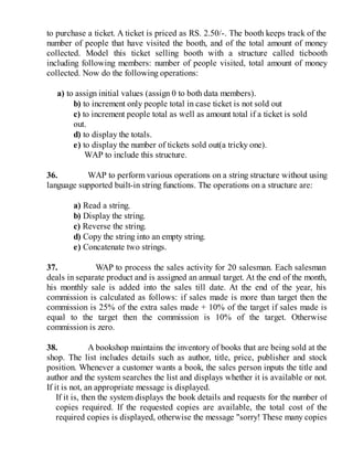 to purchase a ticket. A ticket is priced as RS. 2.50/-. The booth keeps track of the
number of people that have visited the booth, and of the total amount of money
collected. Model this ticket selling booth with a structure called ticbooth
including following members: number of people visited, total amount of money
collected. Now do the following operations:
a) to assign initial values (assign 0 to both data members).
b) to increment only people total in case ticket is not sold out
c) to increment people total as well as amount total if a ticket is sold
out.
d) to display the totals.
e) to display the number of tickets sold out(a tricky one).
WAP to include this structure.
36. WAP to perform various operations on a string structure without using
language supported built-in string functions. The operations on a structure are:
a) Read a string.
b) Display the string.
c) Reverse the string.
d) Copy the string into an empty string.
e) Concatenate two strings.
37. WAP to process the sales activity for 20 salesman. Each salesman
deals in separate product and is assigned an annual target. At the end of the month,
his monthly sale is added into the sales till date. At the end of the year, his
commission is calculated as follows: if sales made is more than target then the
commission is 25% of the extra sales made + 10% of the target if sales made is
equal to the target then the commission is 10% of the target. Otherwise
commission is zero.
38. A bookshop maintains the inventory of books that are being sold at the
shop. The list includes details such as author, title, price, publisher and stock
position. Whenever a customer wants a book, the sales person inputs the title and
author and the system searches the list and displays whether it is available or not.
If it is not, an appropriate message is displayed.
If it is, then the system displays the book details and requests for the number of
copies required. If the requested copies are available, the total cost of the
required copies is displayed, otherwise the message "sorry! These many copies
 