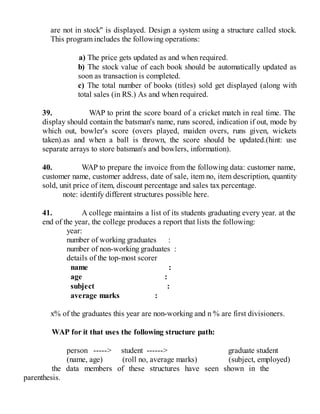 are not in stock" is displayed. Design a system using a structure called stock.
This program includes the following operations:
a) The price gets updated as and when required.
b) The stock value of each book should be automatically updated as
soon as transaction is completed.
c) The total number of books (titles) sold get displayed (along with
total sales (in RS.) As and when required.
39. WAP to print the score board of a cricket match in real time. The
display should contain the batsman's name, runs scored, indication if out, mode by
which out, bowler's score (overs played, maiden overs, runs given, wickets
taken).as and when a ball is thrown, the score should be updated.(hint: use
separate arrays to store batsman's and bowlers, information).
40. WAP to prepare the invoice from the following data: customer name,
customer name, customer address, date of sale, item no, item description, quantity
sold, unit price of item, discount percentage and sales tax percentage.
note: identify different structures possible here.
41. A college maintains a list of its students graduating every year. at the
end of the year, the college produces a report that lists the following:
year:
number of working graduates :
number of non-working graduates :
details of the top-most scorer
name :
age :
subject :
average marks :
x% of the graduates this year are non-working and n % are first divisioners.
WAP for it that uses the following structure path:
person -----> student ------> graduate student
(name, age) (roll no, average marks) (subject, employed)
the data members of these structures have seen shown in the
parenthesis.
 