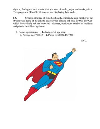 objects, finding the total marks which is sum of marks_major and marks_minor.
This program will handle 30 students and displaying their marks.
53. Create a structure of big cities bigcity of india,the data member of the
structure are name of the city,std code(say for calcutta std code is 033) etc.WAP
which interactively ask the name abd addresss,local phone number of residents
and print in the following format:
1. Name: s.p.rama rao 2. Address:3/2 apc road
3. Pincode no.: 700052 4. Phone no: (033)-4347270
END.
 